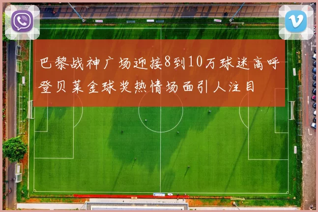 巴黎战神广场迎接8到10万球迷高呼登贝莱金球奖热情场面引人注目