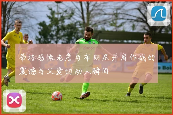 蒂格感慨老詹与布朗尼并肩作战的震撼与父爱的动人瞬间