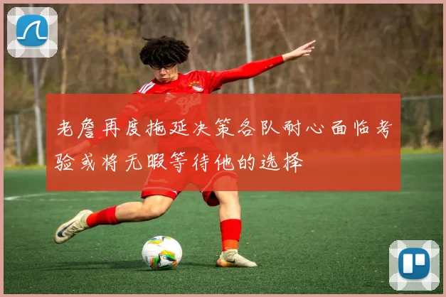 老詹再度拖延决策各队耐心面临考验或将无暇等待他的选择