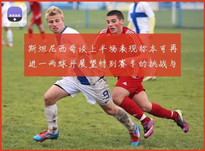 斯坦尼西奇谈上半场表现称本可再进一两球并展望特别赛季的挑战与机遇
