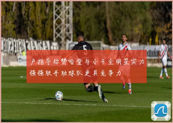 卢指导称赞哈登与小卡全明星实力强强联手助球队更具竞争力