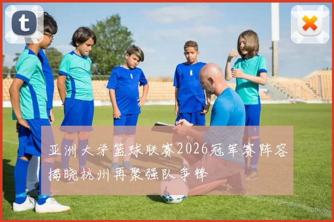 亚洲大学篮球联赛2026冠军赛阵容揭晓杭州再聚强队争锋