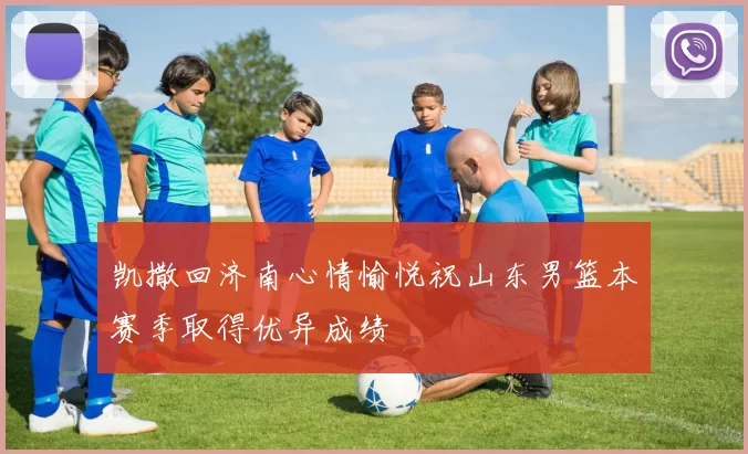 凯撒回济南心情愉悦祝山东男篮本赛季取得优异成绩
