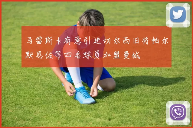 马雷斯卡有意引进切尔西旧将帕尔默恩佐等四名球员加盟曼城