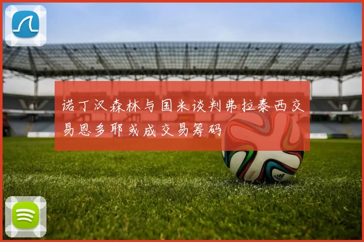 诺丁汉森林与国米谈判弗拉泰西交易恩多耶或成交易筹码