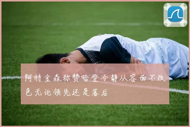 阿特金森称赞哈登冷静从容面不改色无论领先还是落后