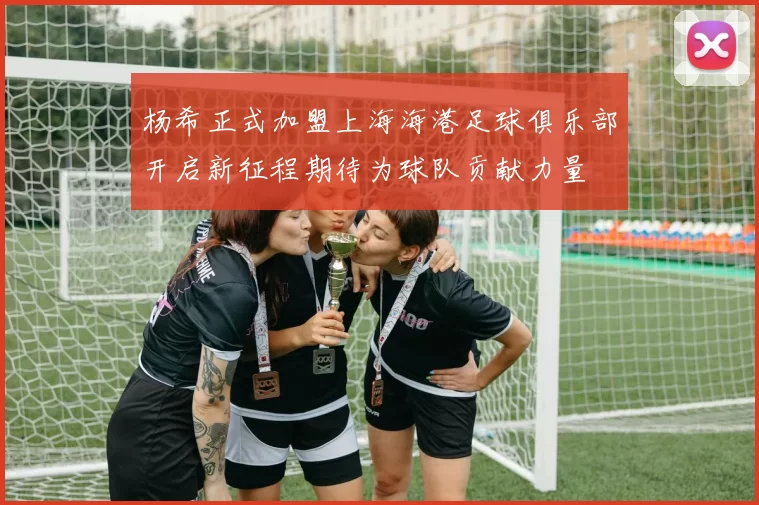 杨希正式加盟上海海港足球俱乐部开启新征程期待为球队贡献力量