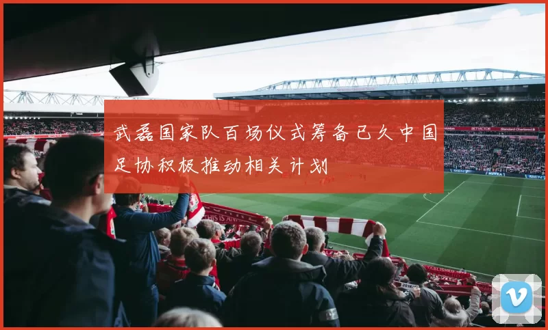 武磊国家队百场仪式筹备已久中国足协积极推动相关计划